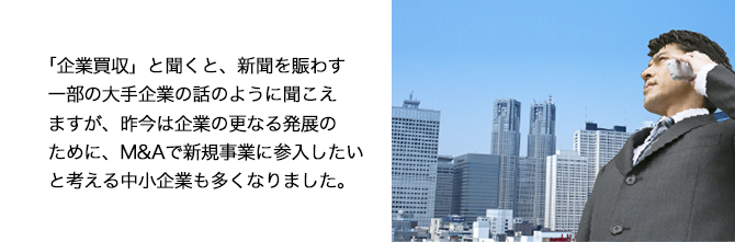 「会社買収」と聞くと、新聞を賑わす一部の大手企業のみの話のように聞こえますが、昨今は、企業の更なる発展のために、M&Aで新規事業に参入したいと考える中堅・中小企業も多くなりました。